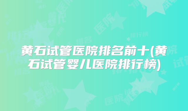 黄石试管医院排名前十(黄石试管婴儿医院排行榜)