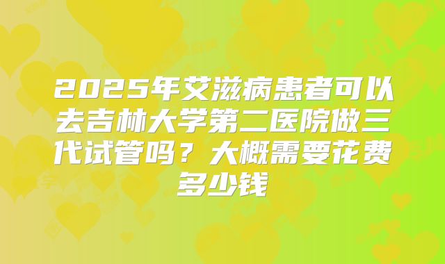 2025年艾滋病患者可以去吉林大学第二医院做三代试管吗?大概需要花费多少钱