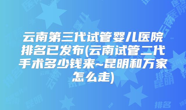 云南第三代试管婴儿医院排名已发布(云南试管二代手术多少钱来~昆明和万家怎么走)