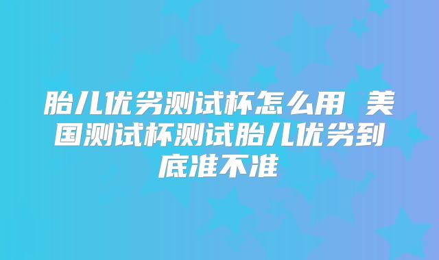胎儿优劣测试杯怎么用 美国测试杯测试胎儿优劣到底准不准