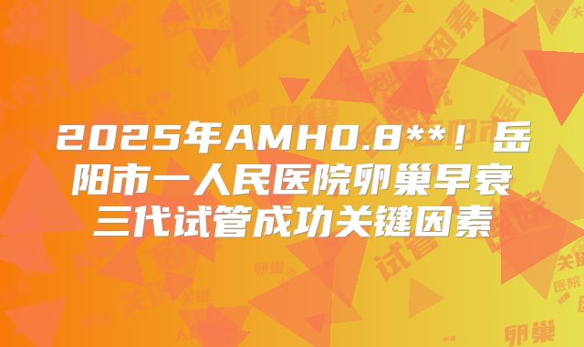 2025年AMH0.8**!岳阳市一人民医院卵巢早衰三代试管成功关键因素