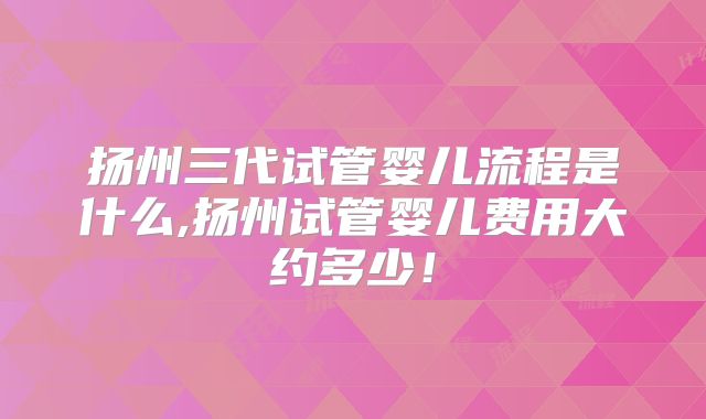 扬州三代试管婴儿流程是什么,扬州试管婴儿费用大约多少!