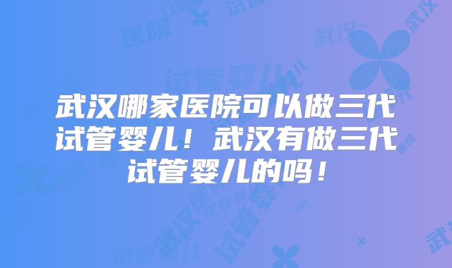 武汉哪家医院可以做三代试管婴儿！武汉有做三代试管婴儿的吗！
