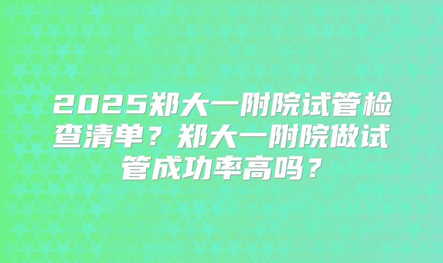 2025郑大一附院试管检查清单？郑大一附院做试管成功率高吗？