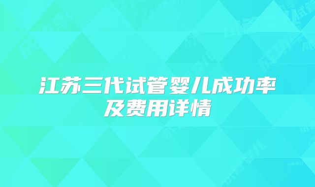江苏三代试管婴儿成功率及费用详情