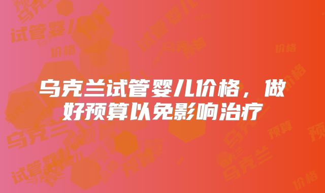 乌克兰试管婴儿价格，做好预算以免影响治疗