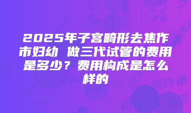 2025年子宫畸形去焦作市妇幼 做三代试管的费用是多少?费用构成是怎么样的