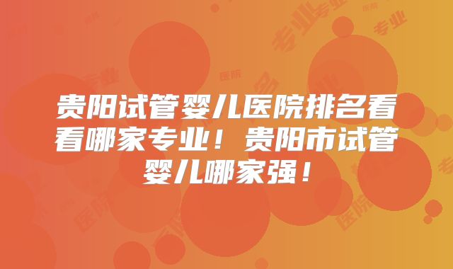 贵阳试管婴儿医院排名看看哪家专业！贵阳市试管婴儿哪家强！