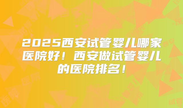 2025西安试管婴儿哪家医院好!西安做试管婴儿的医院排名!