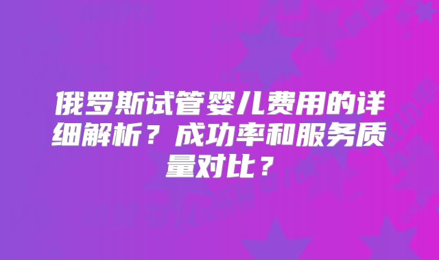 俄罗斯试管婴儿费用的详细解析？成功率和服务质量对比？