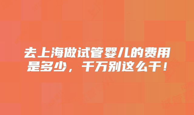 去上海做试管婴儿的费用是多少，千万别这么干！