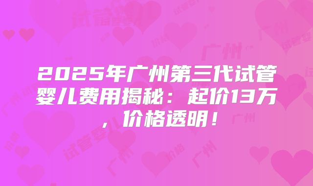 2025年广州第三代试管婴儿费用揭秘：起价13万，价格透明！