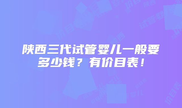 陕西三代试管婴儿一般要多少钱？有价目表！