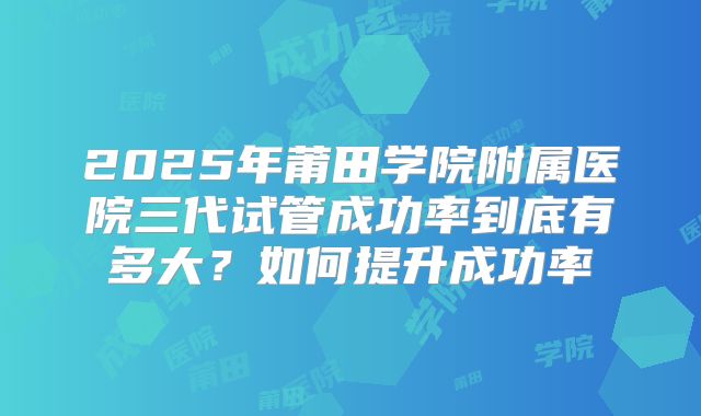 2025年莆田学院附属医院三代试管成功率到底有多大?如何提升成功率