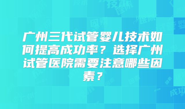 广州三代试管婴儿技术如何提高成功率？选择广州试管医院需要注意哪些因素？