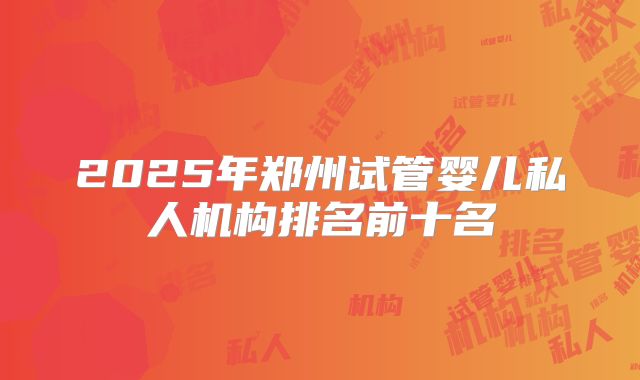 2025年郑州试管婴儿私人机构排名前十名