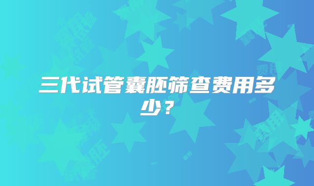 三代试管囊胚筛查费用多少？