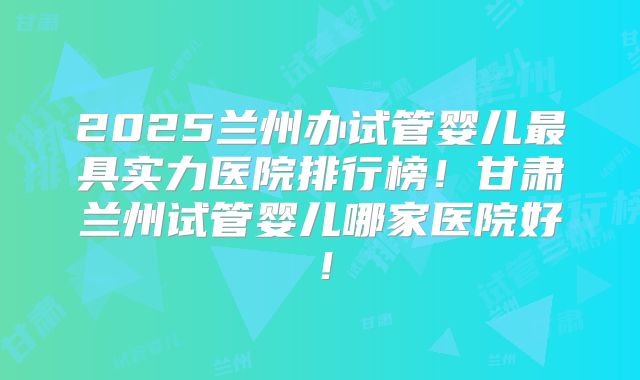 2025兰州办试管婴儿最具实力医院排行榜！甘肃兰州试管婴儿哪家医院好！