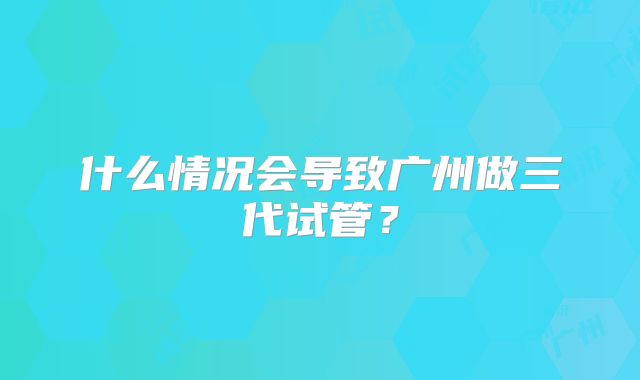 什么情况会导致广州做三代试管？