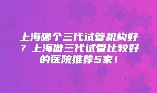 上海哪个三代试管机构好？上海做三代试管比较好的医院推荐5家！