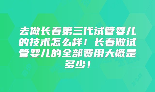 去做长春第三代试管婴儿的技术怎么样!长春做试管婴儿的全部费用大概是多少!