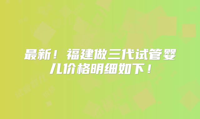 最新！福建做三代试管婴儿价格明细如下！