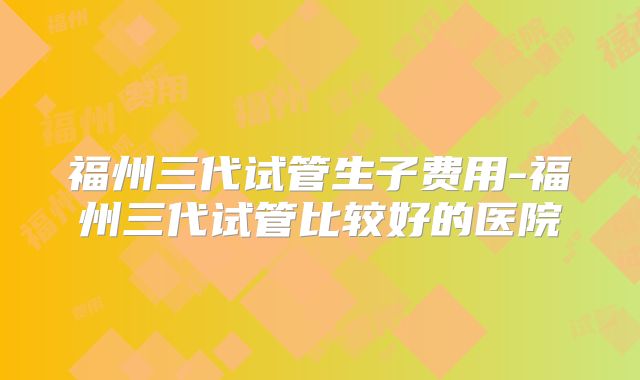 福州三代试管生子费用-福州三代试管比较好的医院