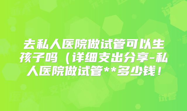 去私人医院做试管可以生孩子吗（详细支出分享-私人医院做试管**多少钱！