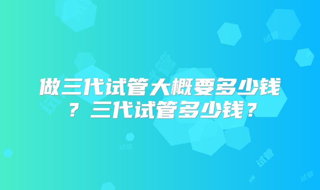 做三代试管大概要多少钱？三代试管多少钱？