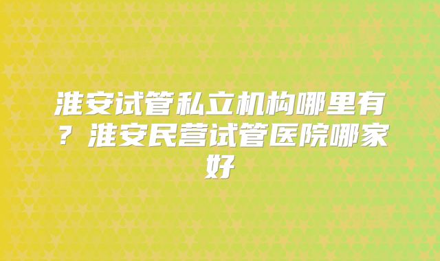 淮安试管私立机构哪里有?淮安民营试管医院哪家好