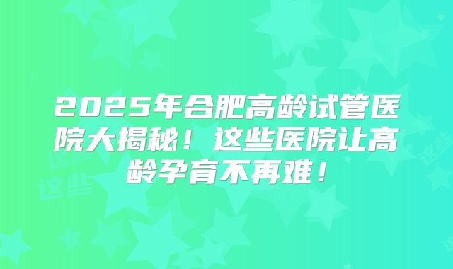 2025年合肥高龄试管医院大揭秘！这些医院让高龄孕育不再难！