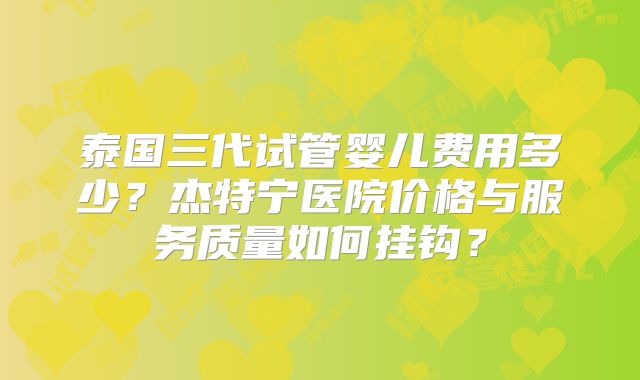 泰国三代试管婴儿费用多少？杰特宁医院价格与服务质量如何挂钩？