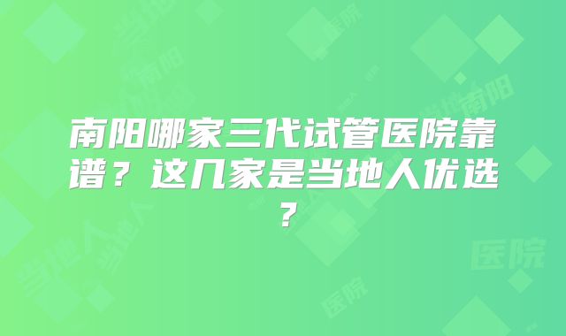 南阳哪家三代试管医院靠谱？这几家是当地人优选？