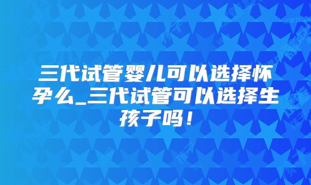 三代试管婴儿可以选择怀孕么_三代试管可以选择生孩子吗!