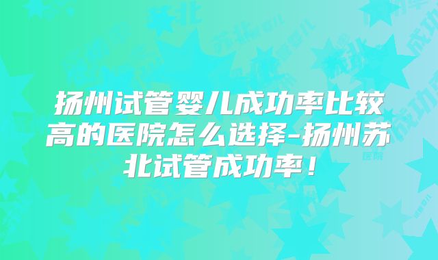 扬州试管婴儿成功率比较高的医院怎么选择-扬州苏北试管成功率！