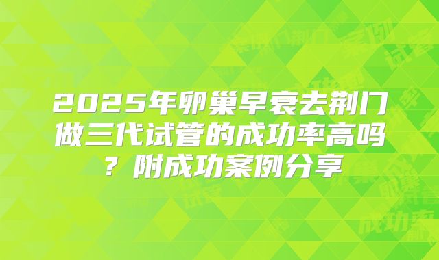 2025年卵巢早衰去荆门做三代试管的成功率高吗？附成功案例分享
