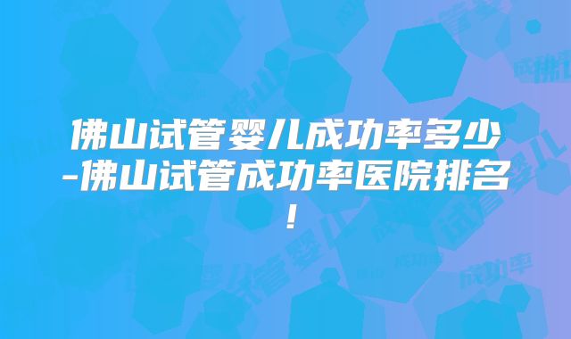 佛山试管婴儿成功率多少-佛山试管成功率医院排名！