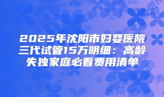 2025年沈阳市妇婴医院三代试管15万明细:高龄失独家庭必看费用清单