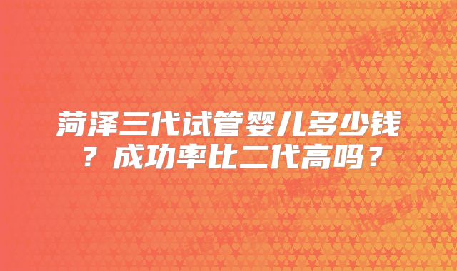 菏泽三代试管婴儿多少钱?成功率比二代高吗?