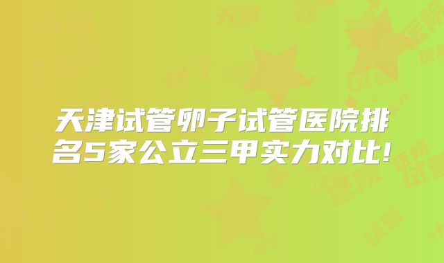 天津试管卵子试管医院排名5家公立三甲实力对比!