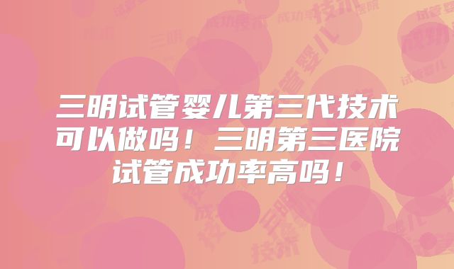 三明试管婴儿第三代技术可以做吗!三明第三医院试管成功率高吗!