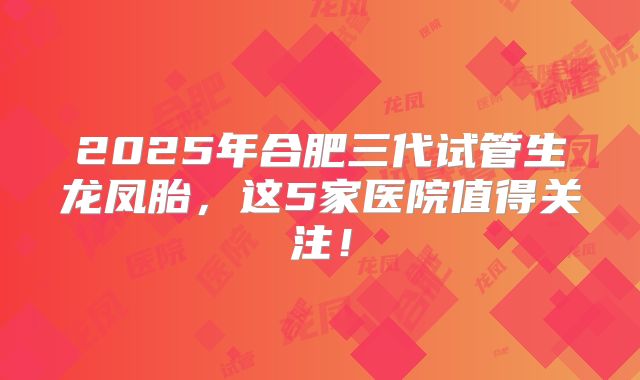 2025年合肥三代试管生龙凤胎,这5家医院值得关注!