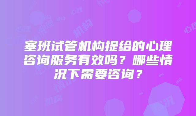塞班试管机构提给的心理咨询服务有效吗？哪些情况下需要咨询？