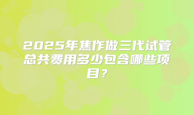 2025年焦作做三代试管总共费用多少包含哪些项目?