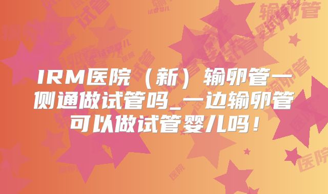 IRM医院（新）输卵管一侧通做试管吗_一边输卵管可以做试管婴儿吗！