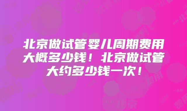 北京做试管婴儿周期费用大概多少钱!北京做试管大约多少钱一次!