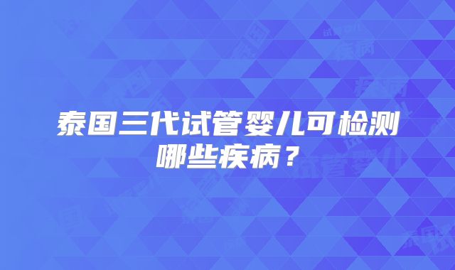 泰国三代试管婴儿可检测哪些疾病?