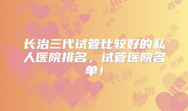 长治三代试管比较好的私人医院排名，试管医院名单！
