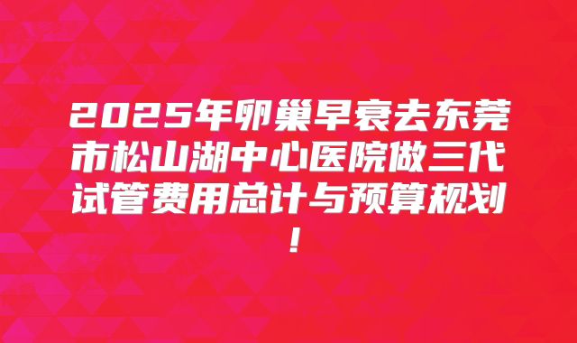 2025年卵巢早衰去东莞市松山湖中心医院做三代试管费用总计与预算规划！