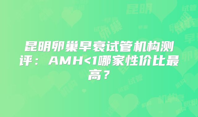 昆明卵巢早衰试管机构测评：AMH<1哪家性价比最高？